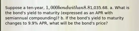 Suppose a​ ten-year, 1,000 bond with an 8.8% coupon rate and semiannual coupons is trading for1,035.68. a. What is the​ bond's yield to maturity​ (expressed as an APR with semiannual​ compounding)? b. If the​ bond's yield to maturity changes to 9.9% ​APR, what will be the​ bond's price?