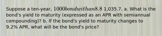 Suppose a​ ten-year, 1000 bond with an 8.8 % coupon rate and semiannual coupons is trading for 1,035.7. a. What is the​ bond's yield to maturity​ (expressed as an APR with semiannual​ compounding)? b. If the​ bond's yield to maturity changes to 9.2% ​APR, what will be the​ bond's price?