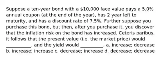 Suppose a ten-year bond with a 10,000 face value pays a 5.0% annual coupon (at the end of the year), has 2 year left to maturity, and has a discount rate of 7.5%. Further suppose you purchase this bond, but then, after you purchase it, you discover that the inflation risk on the bond has increased. Ceteris paribus, it follows that the present value (i.e. the market price) would ___________, and the yield would __________. a. increase; decrease b. increase; increase c. decrease; increase d. decrease; decrease