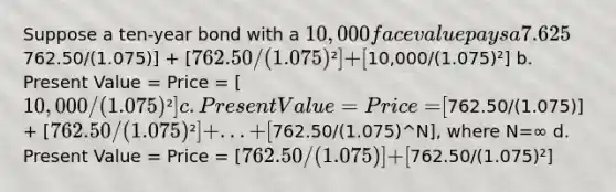 Suppose a ten-year bond with a 10,000 face value pays a 7.625% annual coupon (at the end of the year), has 2 years left to maturity, and has a discount rate of 7.5%. Which of the following would give you the present value - i.e. the price - of the bond? a. Present Value = Price = [762.50/(1.075)] + [762.50/(1.075)²] + [10,000/(1.075)²] b. Present Value = Price = [10,000/(1.075)²] c. Present Value = Price = [762.50/(1.075)] + [762.50/(1.075)²] +... +[762.50/(1.075)^N], where N=∞ d. Present Value = Price = [762.50/(1.075)] + [762.50/(1.075)²]