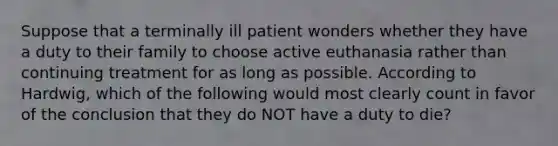 Suppose that a terminally ill patient wonders whether they have a duty to their family to choose active euthanasia rather than continuing treatment for as long as possible. According to Hardwig, which of the following would most clearly count in favor of the conclusion that they do NOT have a duty to die?