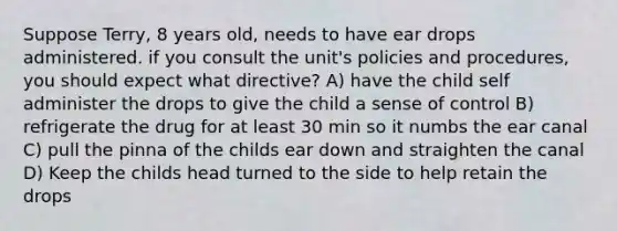 Suppose Terry, 8 years old, needs to have ear drops administered. if you consult the unit's policies and procedures, you should expect what directive? A) have the child self administer the drops to give the child a sense of control B) refrigerate the drug for at least 30 min so it numbs the ear canal C) pull the pinna of the childs ear down and straighten the canal D) Keep the childs head turned to the side to help retain the drops