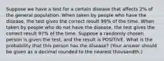 Suppose we have a test for a certain disease that affects 2% of the general population. When taken by people who have the disease, the test gives the correct result 99% of the time. When taken by people who do not have the disease, the test gives the correct result 97% of the time. Suppose a randomly chosen person is given the test, and the result is POSITIVE. What is the probability that this person has the disease? (Your answer should be given as a decimal rounded to the nearest thousandth.)