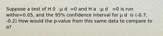 Suppose a test of H 0 ​ :μ d ​ =0 and H a ​ :μ d ​ ​ =0 is run withα=0.05, and the 95% confidence interval for μ d ​ is (-0.7, -0.2) How would the p-value from this same data to compare to α?