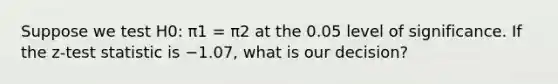 Suppose we test H0: π1 = π2 at the 0.05 level of significance. If the z-test statistic is −1.07, what is our decision?