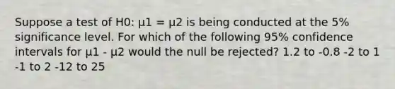 Suppose a test of H0: μ1 = μ2 is being conducted at the 5% significance level. For which of the following 95% confidence intervals for μ1 - μ2 would the null be rejected? 1.2 to -0.8 -2 to 1 -1 to 2 -12 to 25