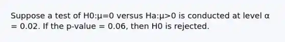 Suppose a test of H0:μ=0 versus Ha:μ>0 is conducted at level α = 0.02. If the p-value = 0.06, then H0 is rejected.