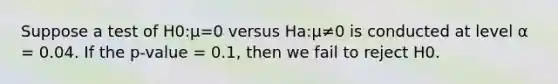 Suppose a test of H0:μ=0 versus Ha:μ≠0 is conducted at level α = 0.04. If the p-value = 0.1, then we fail to reject H0.