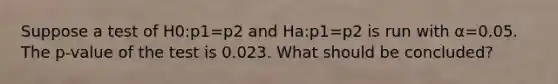 Suppose a test of H0:p1=p2 and Ha:p1​=p2 is run with α=0.05. The p-value of the test is 0.023. What should be concluded?