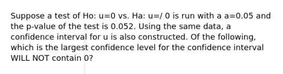 Suppose a test of Ho: u=0 vs. Ha: u=/ 0 is run with a a=0.05 and the p-value of the test is 0.052. Using the same data, a confidence interval for u is also constructed. Of the following, which is the largest confidence level for the confidence interval WILL NOT contain 0?