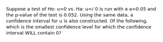 Suppose a test of Ho: u=0 vs. Ha: u=/ 0 is run with a a=0.05 and the p-value of the test is 0.052. Using the same data, a confidence interval for u is also constructed. Of the following, which is the smallest confidence level for which the confidence interval WILL contain 0?