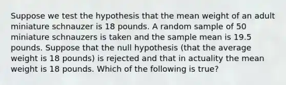 Suppose we test the hypothesis that the mean weight of an adult miniature schnauzer is 18 pounds. A random sample of 50 miniature schnauzers is taken and the sample mean is 19.5 pounds. Suppose that the null hypothesis (that the average weight is 18 pounds) is rejected and that in actuality the mean weight is 18 pounds. Which of the following is true?