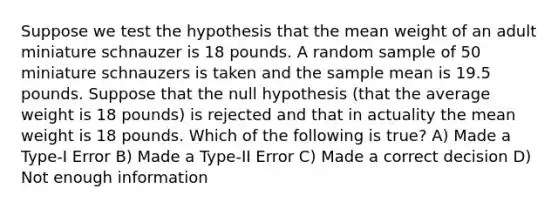 Suppose we test the hypothesis that the mean weight of an adult miniature schnauzer is 18 pounds. A random sample of 50 miniature schnauzers is taken and the sample mean is 19.5 pounds. Suppose that the null hypothesis (that the average weight is 18 pounds) is rejected and that in actuality the mean weight is 18 pounds. Which of the following is true? A) Made a Type-I Error B) Made a Type-II Error C) Made a correct decision D) Not enough information