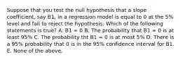 Suppose that you test the null hypothesis that a slope coefficient, say B1, in a regression model is equal to 0 at the 5% level and fail to reject the hypothesis. Which of the following statements is true? A. B1 = 0 B. The probability that B1 = 0 is at least 95% C. The probability tht B1 = 0 is at most 5% D. There is a 95% probability that 0 is in the 95% confidence interval for B1. E. None of the above.