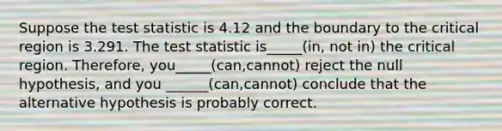 Suppose <a href='https://www.questionai.com/knowledge/kzeQt8hpQB-the-test-statistic' class='anchor-knowledge'>the test statistic</a> is 4.12 and the boundary to the critical region is 3.291. The test statistic is_____(in, not in) the critical region. Therefore, you_____(can,cannot) reject the null hypothesis, and you ______(can,cannot) conclude that the alternative hypothesis is probably correct.