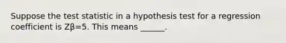 Suppose the test statistic in a hypothesis test for a regression coefficient is Zβ=5. This means ______.