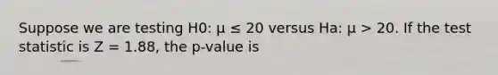 Suppose we are testing H0: μ ≤ 20 versus Ha: μ > 20. If the test statistic is Z = 1.88, the p-value is