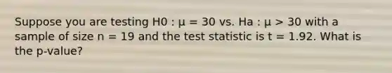 Suppose you are testing H​0 :​ ​μ​ = 30 vs. H​a :​ ​μ​ > 30 with a sample of size n = 19 and the test statistic is​ t​ = 1.92. What is the ​p-​value?