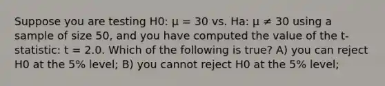 Suppose you are testing H0: µ = 30 vs. Ha: µ ≠ 30 using a sample of size 50, and you have computed the value of the t-statistic: t = 2.0. Which of the following is true? A) you can reject H0 at the 5% level; B) you cannot reject H0 at the 5% level;