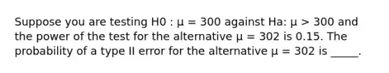 Suppose you are testing H0 : µ = 300 against Ha: µ > 300 and the power of the test for the alternative µ = 302 is 0.15. The probability of a type II error for the alternative µ = 302 is _____.