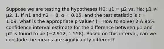 Suppose we are testing the hypotheses H0: μ1 = μ2 vs. Ha: μ1 ≠ μ2. 1. If n1 and n2 = 8, α = 0.05, and the test statistic is t = 1.09, what is the appropriate p-value? (---How to solve) 2.A 95% confidence interval estimate for the difference between μ1 and μ2 is found to be (−2.912, 1.558). Based on this interval, can we conclude the means are significantly different?