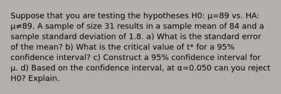 Suppose that you are testing the hypotheses H0​: μ=89 vs. HA​: μ≠89. A sample of size 31 results in a sample mean of 84 and a sample standard deviation of 1.8. ​a) What is the standard error of the​ mean? ​b) What is the critical value of​ t* for a 95​% confidence​ interval? ​c) Construct a 95​% confidence interval for μ. ​d) Based on the confidence​ interval, at α=0.050 can you reject H0​? Explain.