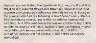 Suppose you are testing the hypothesis H_0: mu_d = 0 and H_a: mu_d != 0 in a paired-design and obtain a p-value of 0.02. Also suppose you computed confidence intervals for mu_d. Based on the p-value, which of the following is true? Select one: a. Both a 95% confidence interval and a 99% confidence interval will contain 0. b. A 95% confidence interval will contain 0, but a 99% confidence interval will not. c. Neither a 95% confidence interval nor a 99% confidence interval will contain 0. d. A 95% confidence interval will not contain 0, but a 99% confidence interval will.