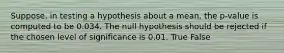 Suppose, in testing a hypothesis about a mean, the p-value is computed to be 0.034. The null hypothesis should be rejected if the chosen level of significance is 0.01. True False