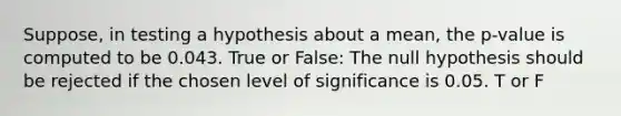 Suppose, in testing a hypothesis about a mean, the p-value is computed to be 0.043. True or False: The null hypothesis should be rejected if the chosen level of significance is 0.05. T or F