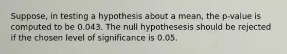 Suppose, in testing a hypothesis about a mean, the p-value is computed to be 0.043. The null hypothesesis should be rejected if the chosen level of significance is 0.05.