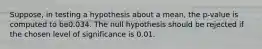 Suppose, in testing a hypothesis about a mean, the p-value is computed to be0.034. The null hypothesis should be rejected if the chosen level of significance is 0.01.