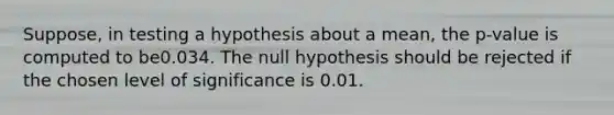 Suppose, in testing a hypothesis about a mean, the p-value is computed to be0.034. The null hypothesis should be rejected if the chosen level of significance is 0.01.