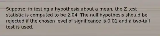 Suppose, in testing a hypothesis about a mean, the Z test statistic is computed to be 2.04. The null hypothesis should be rejected if the chosen level of significance is 0.01 and a two-tail test is used.