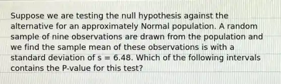 Suppose we are testing the null hypothesis against the alternative for an approximately Normal population. A random sample of nine observations are drawn from the population and we find the sample mean of these observations is with a standard deviation of s = 6.48. Which of the following intervals contains the P-value for this test?