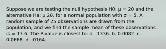 Suppose we are testing the null hypothesis H0: μ = 20 and the alternative Ha: μ 20, for a normal population with σ = 5. A random sample of 25 observations are drawn from the population, and we find the sample mean of these observations is = 17.6. The P-value is closest to: a. .1336. b. 0.0082. c. 0.0668. d. .0164.