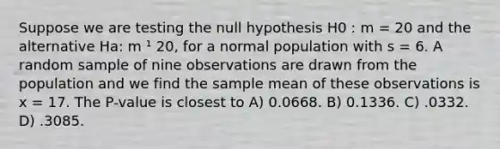 Suppose we are testing the null hypothesis H0 : m = 20 and the alternative Ha: m ¹ 20, for a normal population with s = 6. A random sample of nine observations are drawn from the population and we find the sample mean of these observations is x = 17. The P-value is closest to A) 0.0668. B) 0.1336. C) .0332. D) .3085.