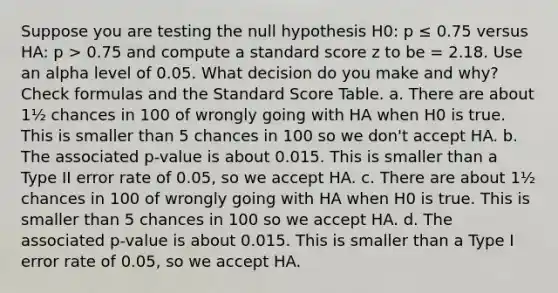 Suppose you are testing the null hypothesis H0: p ≤ 0.75 versus HA: p > 0.75 and compute a standard score z to be = 2.18. Use an alpha level of 0.05. What decision do you make and why? Check formulas and the Standard Score Table. a. There are about 1½ chances in 100 of wrongly going with HA when H0 is true. This is smaller than 5 chances in 100 so we don't accept HA. b. The associated p-value is about 0.015. This is smaller than a Type II error rate of 0.05, so we accept HA. c. There are about 1½ chances in 100 of wrongly going with HA when H0 is true. This is smaller than 5 chances in 100 so we accept HA. d. The associated p-value is about 0.015. This is smaller than a Type I error rate of 0.05, so we accept HA.