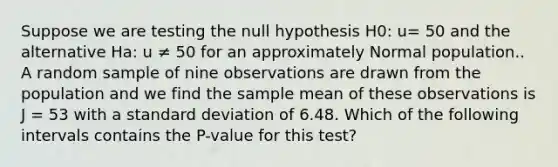 Suppose we are testing the null hypothesis H0: u= 50 and the alternative Ha: u ≠ 50 for an approximately Normal population.. A random sample of nine observations are drawn from the population and we find the sample mean of these observations is J = 53 with a <a href='https://www.questionai.com/knowledge/kqGUr1Cldy-standard-deviation' class='anchor-knowledge'>standard deviation</a> of 6.48. Which of the following intervals contains the P-value for this test?