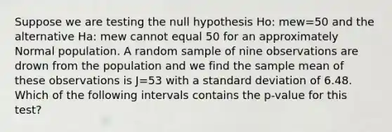 Suppose we are testing the null hypothesis Ho: mew=50 and the alternative Ha: mew cannot equal 50 for an approximately Normal population. A random sample of nine observations are drown from the population and we find the sample mean of these observations is J=53 with a <a href='https://www.questionai.com/knowledge/kqGUr1Cldy-standard-deviation' class='anchor-knowledge'>standard deviation</a> of 6.48. Which of the following intervals contains the p-value for this test?