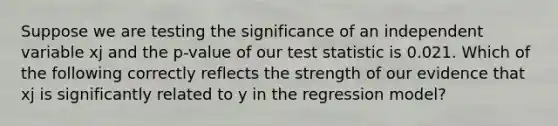 Suppose we are testing the significance of an independent variable xj and the p-value of our test statistic is 0.021. Which of the following correctly reflects the strength of our evidence that xj is significantly related to y in the regression model?