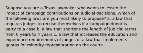 Suppose you are a Texas lawmaker who wants to lessen the impact of campaign contributions on judicial decisions. Which of the following laws are you most likely to propose? a. a law that requires judges to recuse themselves if a campaign donor is party to a case b. a law that shortens the length of judicial terms from 6 years to 4 years c. a law that increases the education and experience requirements of judges d. a law that implements quotas for minority representation on the courts