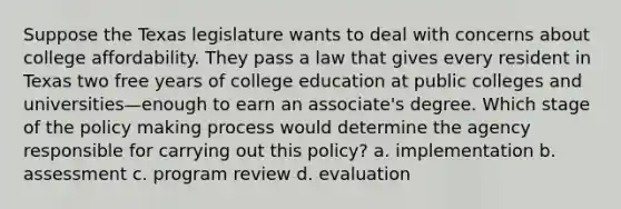 Suppose the Texas legislature wants to deal with concerns about college affordability. They pass a law that gives every resident in Texas two free years of college education at public colleges and universities—enough to earn an associate's degree. Which stage of the policy making process would determine the agency responsible for carrying out this policy? a. implementation b. assessment c. program review d. evaluation