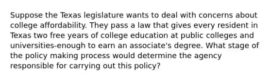 Suppose the Texas legislature wants to deal with concerns about college affordability. They pass a law that gives every resident in Texas two free years of college education at public colleges and universities-enough to earn an associate's degree. What stage of the policy making process would determine the agency responsible for carrying out this policy?