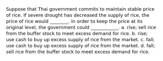 Suppose that Thai government commits to maintain stable price of rice. If severe drought has decreased the supply of rice, the price of rice would ________. In order to keep the price at its original level, the government could ____________. a. rise; sell rice from the buffer stock to meet excess demand for rice. b. rise; use cash to buy up excess supply of rice from the market. c. fall; use cash to buy up excess supply of rice from the market. d. fall; sell rice from the buffer stock to meet excess demand for rice.