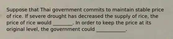 Suppose that Thai government commits to maintain stable price of rice. If severe drought has decreased the supply of rice, the price of rice would ________. In order to keep the price at its original level, the government could ____________.