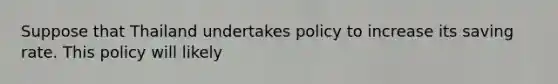 Suppose that Thailand undertakes policy to increase its saving rate. This policy will likely