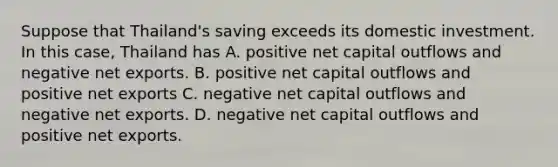 Suppose that Thailand's saving exceeds its domestic investment. In this case, Thailand has A. positive net capital outflows and negative net exports. B. positive net capital outflows and positive net exports C. negative net capital outflows and negative net exports. D. negative net capital outflows and positive net exports.