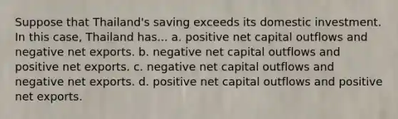 Suppose that Thailand's saving exceeds its domestic investment. In this case, Thailand has... a. positive net capital outflows and negative net exports. b. negative net capital outflows and positive net exports. c. negative net capital outflows and negative net exports. d. positive net capital outflows and positive net exports.