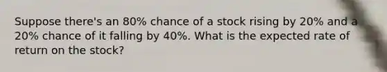 Suppose​ there's an​ 80% chance of a stock rising by​ 20% and a​ 20% chance of it falling by​ 40%. What is the expected rate of return on the​ stock?