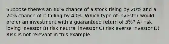 Suppose there's an 80% chance of a stock rising by 20% and a 20% chance of it falling by 40%. Which type of investor would prefer an investment with a guaranteed return of 5%? A) risk loving investor B) risk neutral investor C) risk averse investor D) Risk is not relevant in this example.